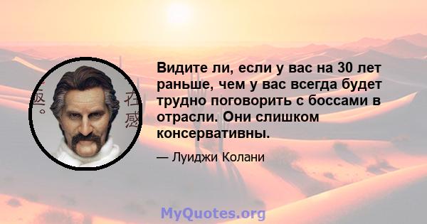 Видите ли, если у вас на 30 лет раньше, чем у вас всегда будет трудно поговорить с боссами в отрасли. Они слишком консервативны.