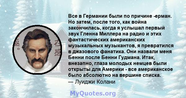 Все в Германии были по причине -ерман. Но затем, после того, как война закончилась, когда я услышал первый звук Гленна Миллера на радио и этих фантастических американских музыкальных музыкантов, я превратился в