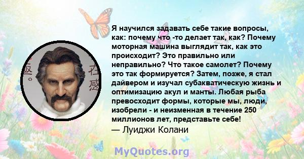 Я научился задавать себе такие вопросы, как: почему что -то делает так, как? Почему моторная машина выглядит так, как это происходит? Это правильно или неправильно? Что такое самолет? Почему это так формируется? Затем,