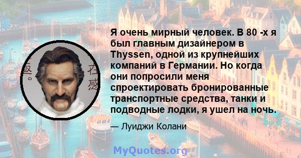 Я очень мирный человек. В 80 -х я был главным дизайнером в Thyssen, одной из крупнейших компаний в Германии. Но когда они попросили меня спроектировать бронированные транспортные средства, танки и подводные лодки, я