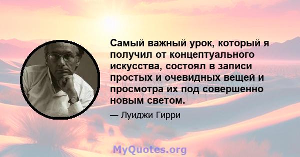 Самый важный урок, который я получил от концептуального искусства, состоял в записи простых и очевидных вещей и просмотра их под совершенно новым светом.