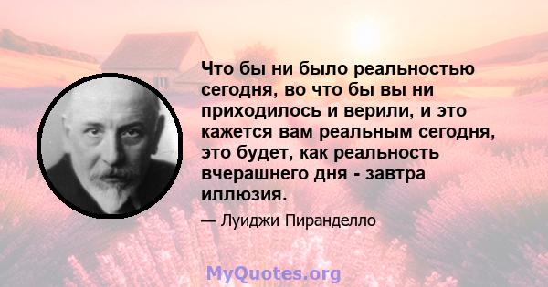 Что бы ни было реальностью сегодня, во что бы вы ни приходилось и верили, и это кажется вам реальным сегодня, это будет, как реальность вчерашнего дня - завтра иллюзия.