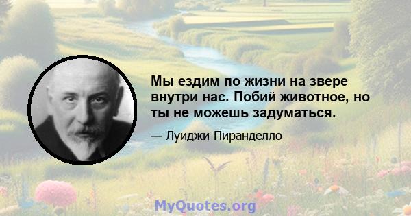 Мы ездим по жизни на звере внутри нас. Побий животное, но ты не можешь задуматься.