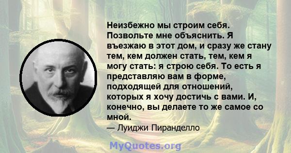 Неизбежно мы строим себя. Позвольте мне объяснить. Я въезжаю в этот дом, и сразу же стану тем, кем должен стать, тем, кем я могу стать: я строю себя. То есть я представляю вам в форме, подходящей для отношений, которых