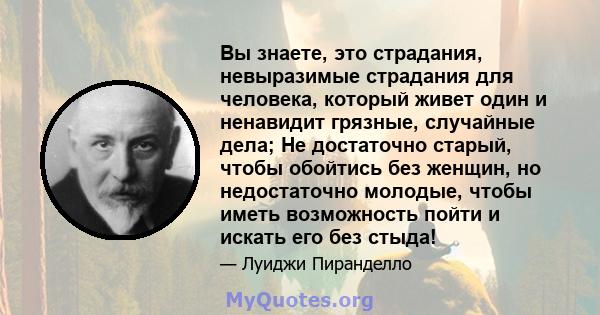 Вы знаете, это страдания, невыразимые страдания для человека, который живет один и ненавидит грязные, случайные дела; Не достаточно старый, чтобы обойтись без женщин, но недостаточно молодые, чтобы иметь возможность