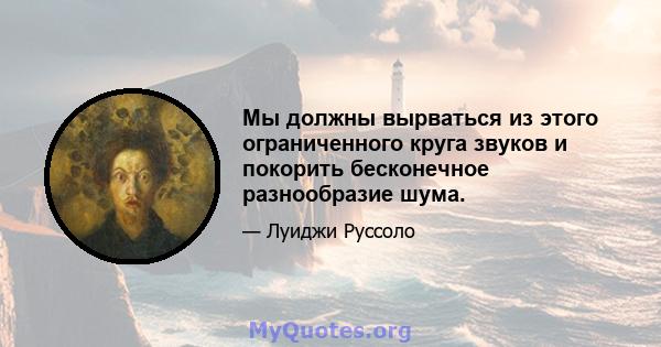 Мы должны вырваться из этого ограниченного круга звуков и покорить бесконечное разнообразие шума.