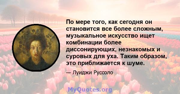 По мере того, как сегодня он становится все более сложным, музыкальное искусство ищет комбинации более диссонирующих, незнакомых и суровых для уха. Таким образом, это приближается к шуме.