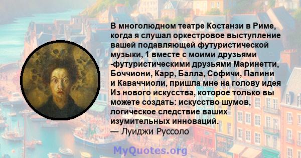 В многолюдном театре Костанзи в Риме, когда я слушал оркестровое выступление вашей подавляющей футуристической музыки, 1 вместе с моими друзьями -футуристическими друзьями Маринетти, Боччиони, Карр, Балла, Софичи,