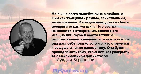 Но выше всего выпейте вина с любовью. Они как женщины - разные, таинственные, непостоянные. И каждое вино должно быть воспринято как женщина. Это всегда начинается с отвержения, сделанного изящно или грубо в