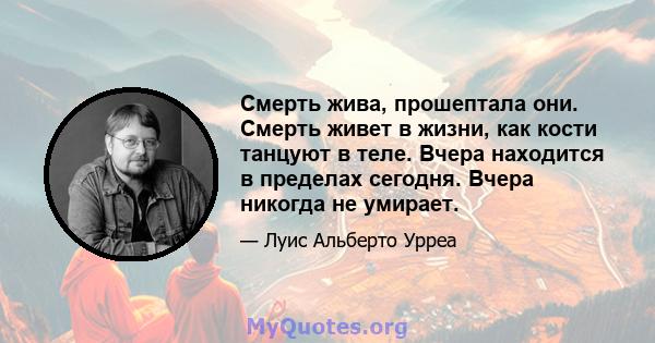 Смерть жива, прошептала они. Смерть живет в жизни, как кости танцуют в теле. Вчера находится в пределах сегодня. Вчера никогда не умирает.