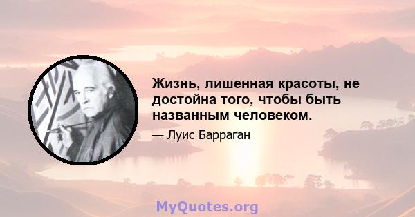 Жизнь, лишенная красоты, не достойна того, чтобы быть названным человеком.