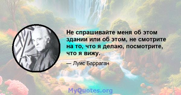 Не спрашивайте меня об этом здании или об этом, не смотрите на то, что я делаю, посмотрите, что я вижу.