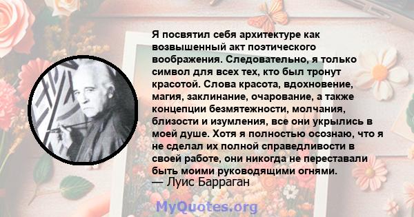 Я посвятил себя архитектуре как возвышенный акт поэтического воображения. Следовательно, я только символ для всех тех, кто был тронут красотой. Слова красота, вдохновение, магия, заклинание, очарование, а также