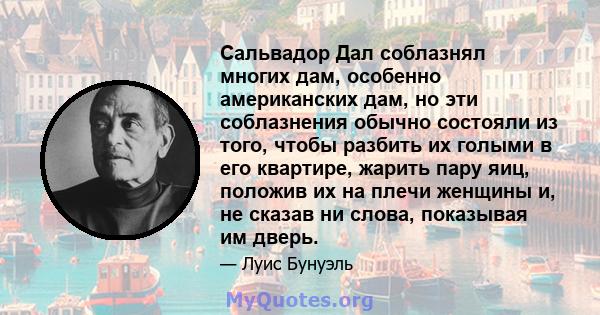 Сальвадор Дал соблазнял многих дам, особенно американских дам, но эти соблазнения обычно состояли из того, чтобы разбить их голыми в его квартире, жарить пару яиц, положив их на плечи женщины и, не сказав ни слова,