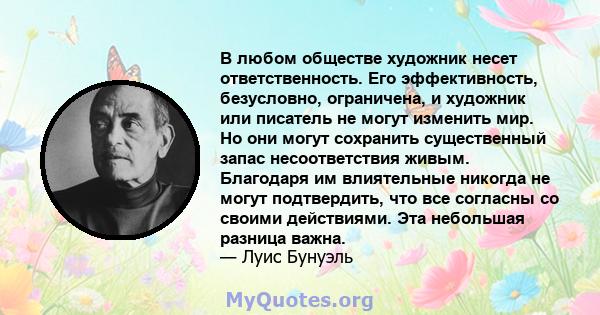 В любом обществе художник несет ответственность. Его эффективность, безусловно, ограничена, и художник или писатель не могут изменить мир. Но они могут сохранить существенный запас несоответствия живым. Благодаря им