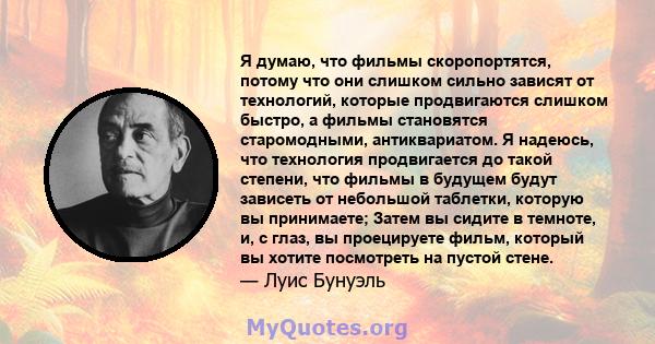 Я думаю, что фильмы скоропортятся, потому что они слишком сильно зависят от технологий, которые продвигаются слишком быстро, а фильмы становятся старомодными, антиквариатом. Я надеюсь, что технология продвигается до