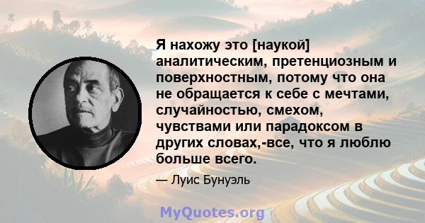 Я нахожу это [наукой] аналитическим, претенциозным и поверхностным, потому что она не обращается к себе с мечтами, случайностью, смехом, чувствами или парадоксом в других словах,-все, что я люблю больше всего.