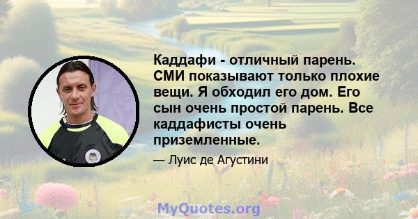 Каддафи - отличный парень. СМИ показывают только плохие вещи. Я обходил его дом. Его сын очень простой парень. Все каддафисты очень приземленные.