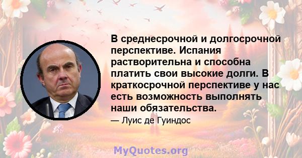 В среднесрочной и долгосрочной перспективе. Испания растворительна и способна платить свои высокие долги. В краткосрочной перспективе у нас есть возможность выполнять наши обязательства.