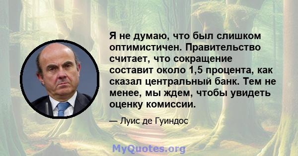 Я не думаю, что был слишком оптимистичен. Правительство считает, что сокращение составит около 1,5 процента, как сказал центральный банк. Тем не менее, мы ждем, чтобы увидеть оценку комиссии.