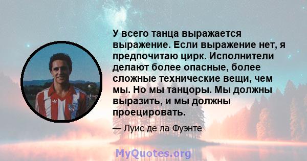 У всего танца выражается выражение. Если выражение нет, я предпочитаю цирк. Исполнители делают более опасные, более сложные технические вещи, чем мы. Но мы танцоры. Мы должны выразить, и мы должны проецировать.