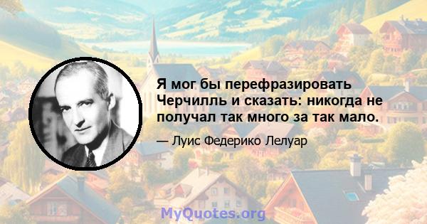 Я мог бы перефразировать Черчилль и сказать: никогда не получал так много за так мало.