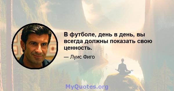 В футболе, день в день, вы всегда должны показать свою ценность.