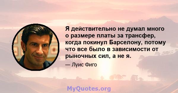 Я действительно не думал много о размере платы за трансфер, когда покинул Барселону, потому что все было в зависимости от рыночных сил, а не я.