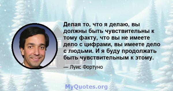 Делая то, что я делаю, вы должны быть чувствительны к тому факту, что вы не имеете дело с цифрами, вы имеете дело с людьми. И я буду продолжать быть чувствительным к этому.