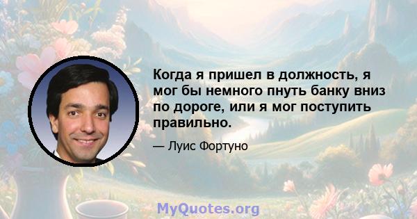 Когда я пришел в должность, я мог бы немного пнуть банку вниз по дороге, или я мог поступить правильно.