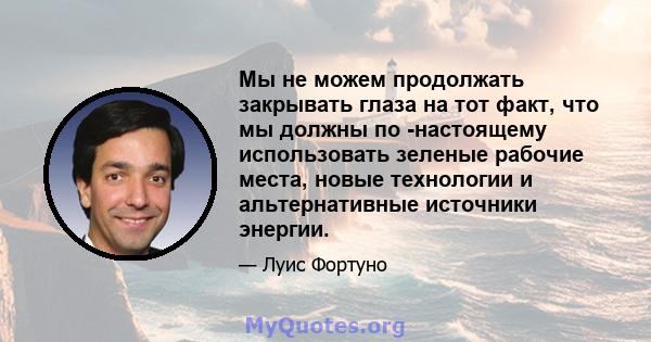 Мы не можем продолжать закрывать глаза на тот факт, что мы должны по -настоящему использовать зеленые рабочие места, новые технологии и альтернативные источники энергии.