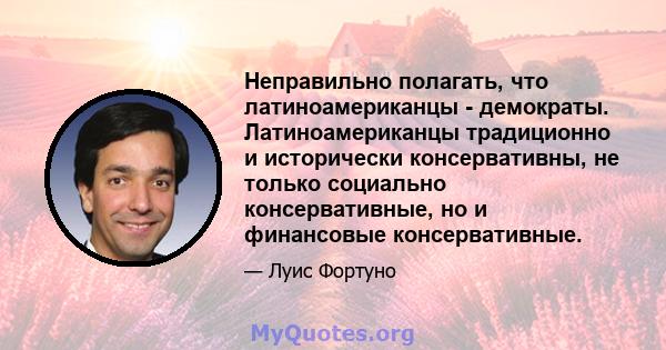 Неправильно полагать, что латиноамериканцы - демократы. Латиноамериканцы традиционно и исторически консервативны, не только социально консервативные, но и финансовые консервативные.