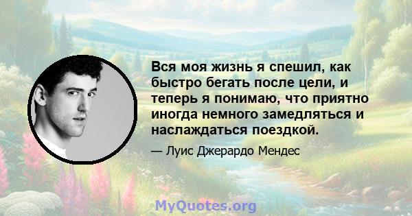 Вся моя жизнь я спешил, как быстро бегать после цели, и теперь я понимаю, что приятно иногда немного замедляться и наслаждаться поездкой.