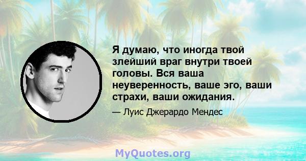 Я думаю, что иногда твой злейший враг внутри твоей головы. Вся ваша неуверенность, ваше эго, ваши страхи, ваши ожидания.