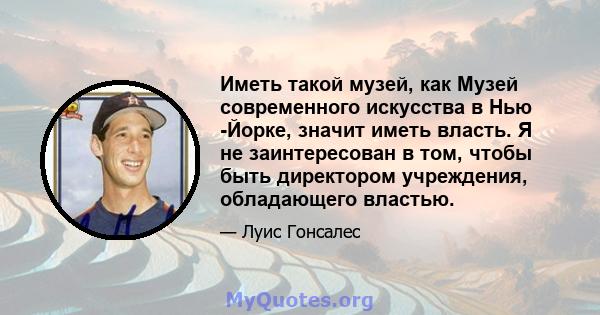 Иметь такой музей, как Музей современного искусства в Нью -Йорке, значит иметь власть. Я не заинтересован в том, чтобы быть директором учреждения, обладающего властью.