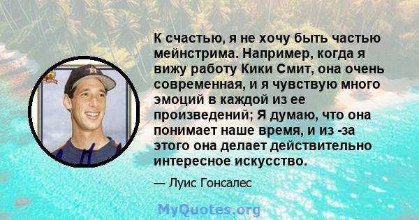 К счастью, я не хочу быть частью мейнстрима. Например, когда я вижу работу Кики Смит, она очень современная, и я чувствую много эмоций в каждой из ее произведений; Я думаю, что она понимает наше время, и из -за этого