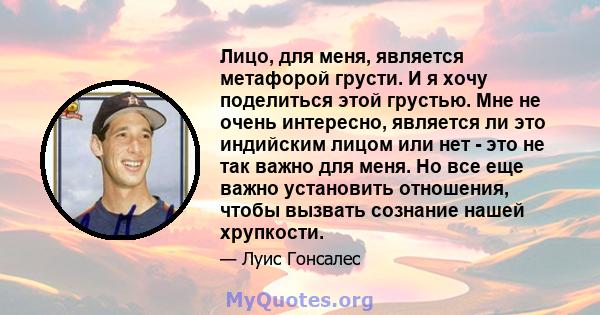 Лицо, для меня, является метафорой грусти. И я хочу поделиться этой грустью. Мне не очень интересно, является ли это индийским лицом или нет - это не так важно для меня. Но все еще важно установить отношения, чтобы