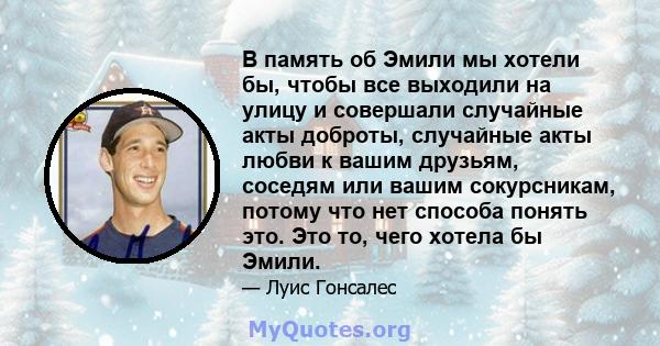 В память об Эмили мы хотели бы, чтобы все выходили на улицу и совершали случайные акты доброты, случайные акты любви к вашим друзьям, соседям или вашим сокурсникам, потому что нет способа понять это. Это то, чего хотела 