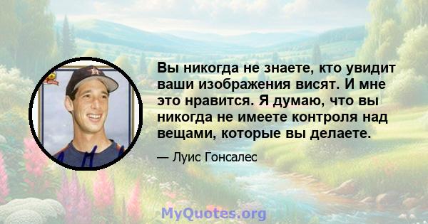 Вы никогда не знаете, кто увидит ваши изображения висят. И мне это нравится. Я думаю, что вы никогда не имеете контроля над вещами, которые вы делаете.