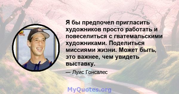 Я бы предпочел пригласить художников просто работать и повеселиться с гватемальскими художниками. Поделиться миссиями жизни. Может быть, это важнее, чем увидеть выставку.