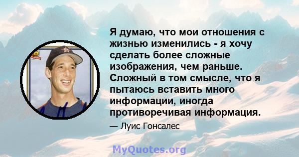 Я думаю, что мои отношения с жизнью изменились - я хочу сделать более сложные изображения, чем раньше. Сложный в том смысле, что я пытаюсь вставить много информации, иногда противоречивая информация.