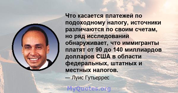 Что касается платежей по подоходному налогу, источники различаются по своим счетам, но ряд исследований обнаруживает, что иммигранты платят от 90 до 140 миллиардов долларов США в области федеральных, штатных и местных