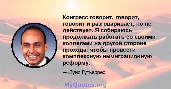 Конгресс говорит, говорит, говорит и разговаривает, но не действует. Я собираюсь продолжать работать со своими коллегами на другой стороне прохода, чтобы провести комплексную иммиграционную реформу.