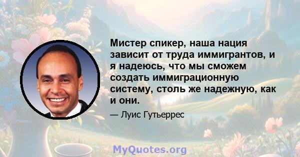 Мистер спикер, наша нация зависит от труда иммигрантов, и я надеюсь, что мы сможем создать иммиграционную систему, столь же надежную, как и они.