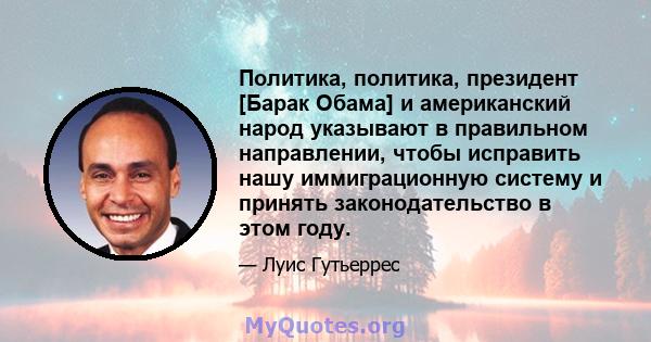 Политика, политика, президент [Барак Обама] и американский народ указывают в правильном направлении, чтобы исправить нашу иммиграционную систему и принять законодательство в этом году.