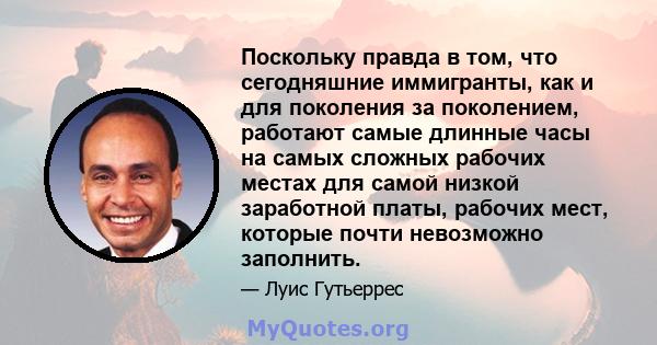 Поскольку правда в том, что сегодняшние иммигранты, как и для поколения за поколением, работают самые длинные часы на самых сложных рабочих местах для самой низкой заработной платы, рабочих мест, которые почти