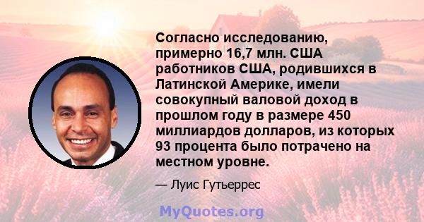 Согласно исследованию, примерно 16,7 млн. США работников США, родившихся в Латинской Америке, имели совокупный валовой доход в прошлом году в размере 450 миллиардов долларов, из которых 93 процента было потрачено на