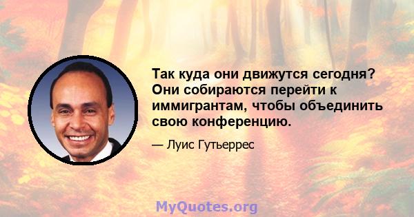 Так куда они движутся сегодня? Они собираются перейти к иммигрантам, чтобы объединить свою конференцию.