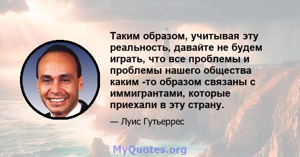 Таким образом, учитывая эту реальность, давайте не будем играть, что все проблемы и проблемы нашего общества каким -то образом связаны с иммигрантами, которые приехали в эту страну.