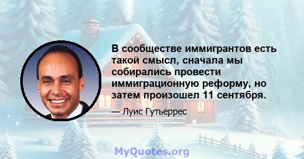 В сообществе иммигрантов есть такой смысл, сначала мы собирались провести иммиграционную реформу, но затем произошел 11 сентября.